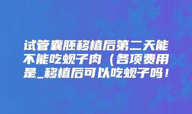 试管囊胚移植后第二天能不能吃蚬子肉（各项费用是_移植后可以吃蚬子吗！