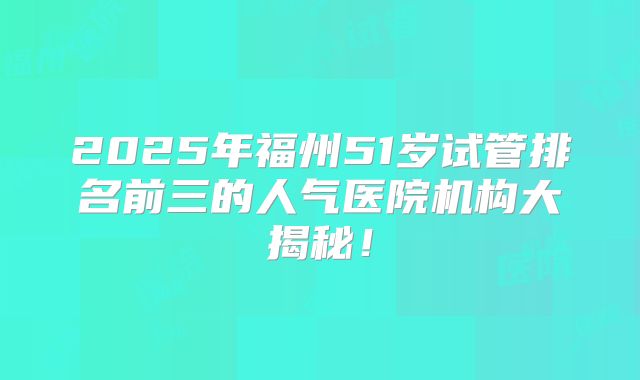 2025年福州51岁试管排名前三的人气医院机构大揭秘！
