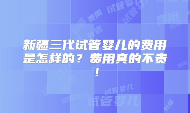 新疆三代试管婴儿的费用是怎样的？费用真的不贵！
