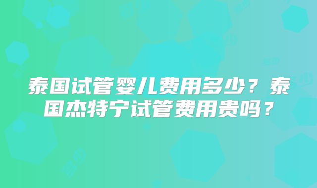 泰国试管婴儿费用多少？泰国杰特宁试管费用贵吗？