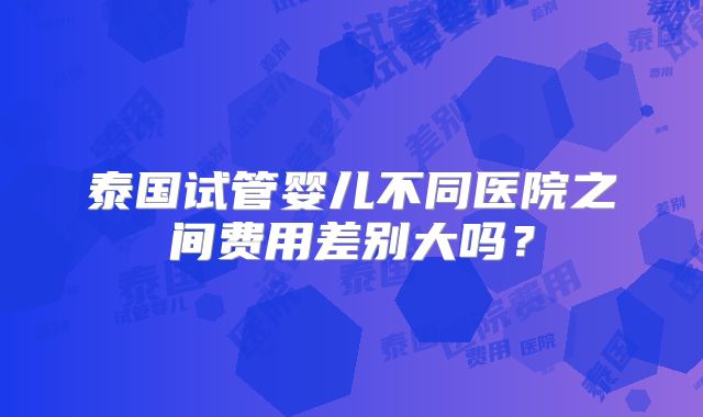 泰国试管婴儿不同医院之间费用差别大吗？