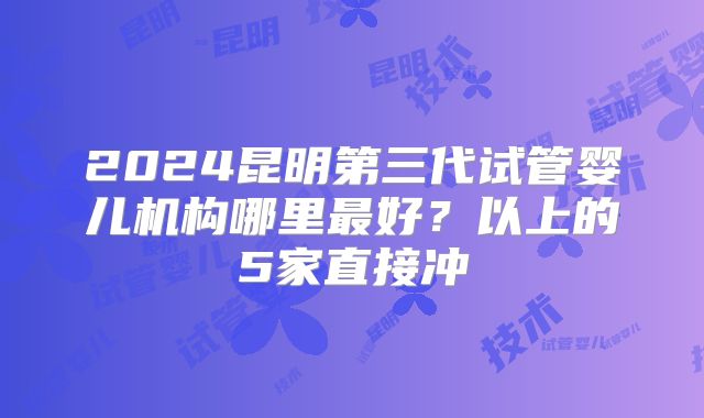2024昆明第三代试管婴儿机构哪里最好?以上的5家直接冲
