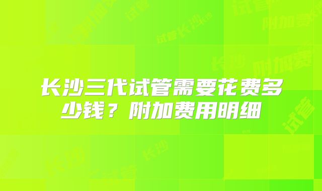 长沙三代试管需要花费多少钱？附加费用明细