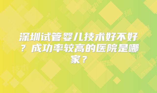 深圳试管婴儿技术好不好？成功率较高的医院是哪家？