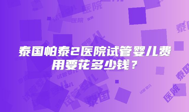 泰国帕泰2医院试管婴儿费用要花多少钱？