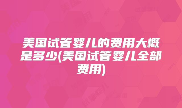 美国试管婴儿的费用大概是多少(美国试管婴儿全部费用)