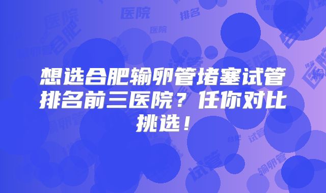 想选合肥输卵管堵塞试管排名前三医院？任你对比挑选！
