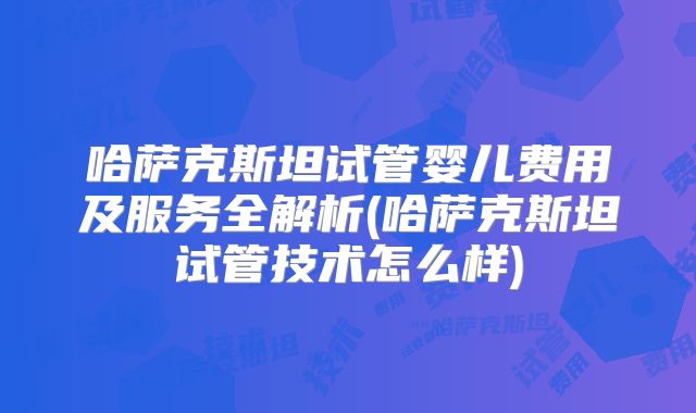 哈萨克斯坦试管婴儿费用及服务全解析(哈萨克斯坦试管技术怎么样)