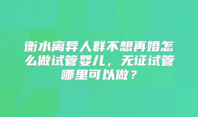 衡水离异人群不想再婚怎么做试管婴儿，无证试管哪里可以做？
