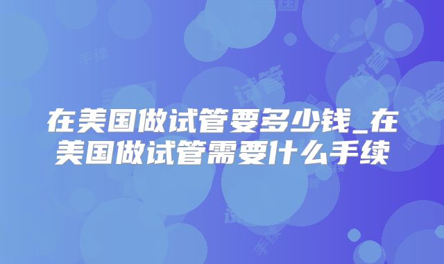 在美国做试管要多少钱_在美国做试管需要什么手续