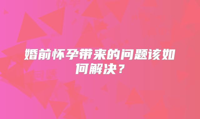 婚前怀孕带来的问题该如何解决？