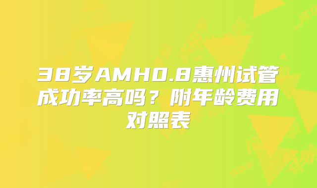 38岁AMH0.8惠州试管成功率高吗?附年龄费用对照表