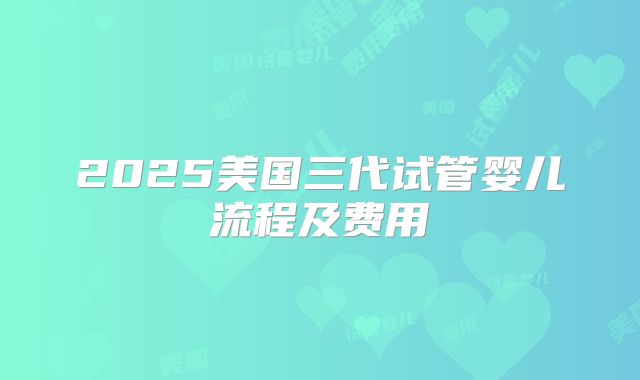 2025美国三代试管婴儿流程及费用