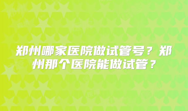 郑州哪家医院做试管号？郑州那个医院能做试管？