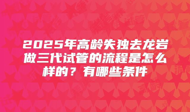 2025年高龄失独去龙岩做三代试管的流程是怎么样的？有哪些条件