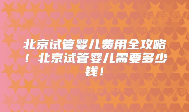 北京试管婴儿费用全攻略！北京试管婴儿需要多少钱！