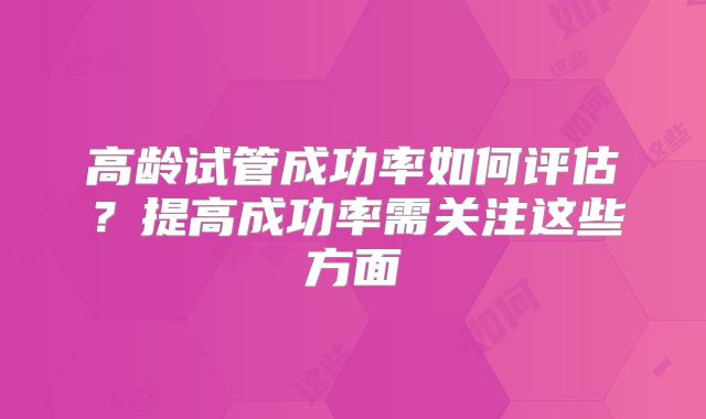 高龄试管成功率如何评估?提高成功率需关注这些方面