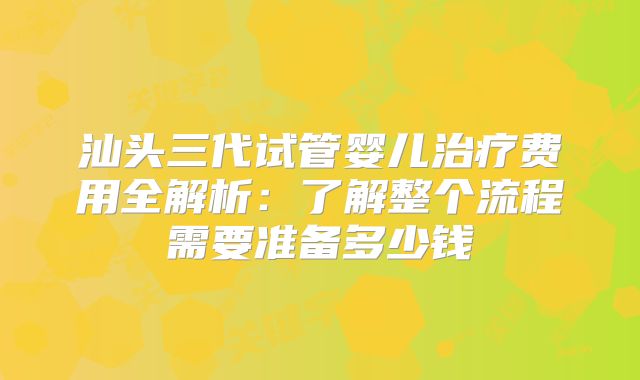 汕头三代试管婴儿治疗费用全解析：了解整个流程需要准备多少钱