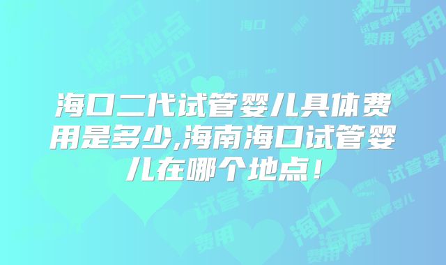 海口二代试管婴儿具体费用是多少,海南海口试管婴儿在哪个地点！