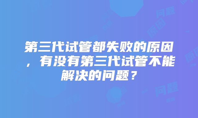 第三代试管都失败的原因，有没有第三代试管不能解决的问题？