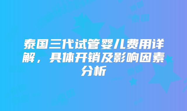 泰国三代试管婴儿费用详解,具体开销及影响因素分析
