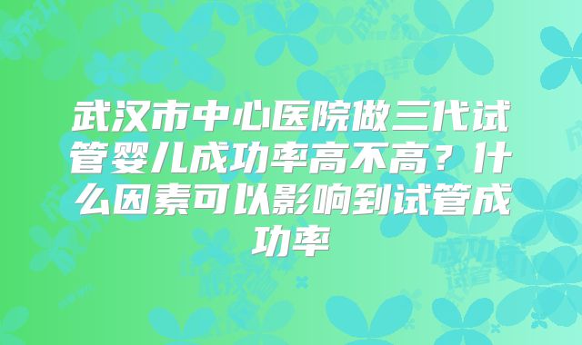 武汉市中心医院做三代试管婴儿成功率高不高？什么因素可以影响到试管成功率