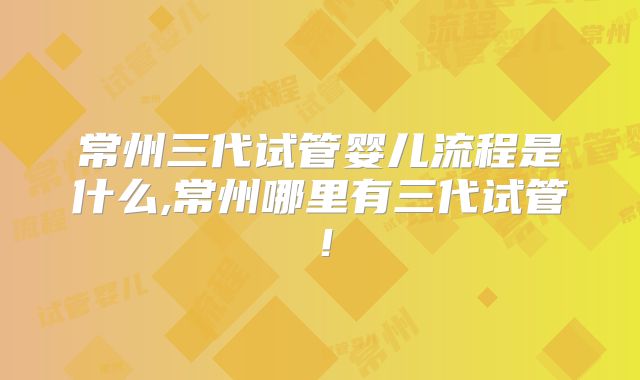 常州三代试管婴儿流程是什么,常州哪里有三代试管！