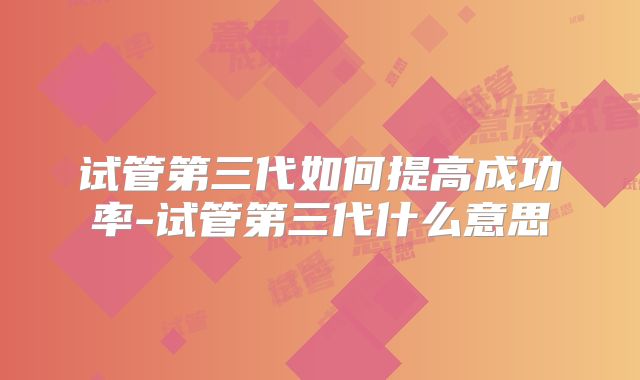 试管第三代如何提高成功率-试管第三代什么意思