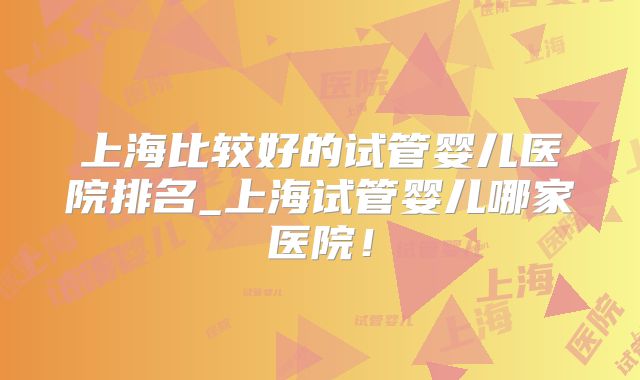 上海比较好的试管婴儿医院排名_上海试管婴儿哪家医院！