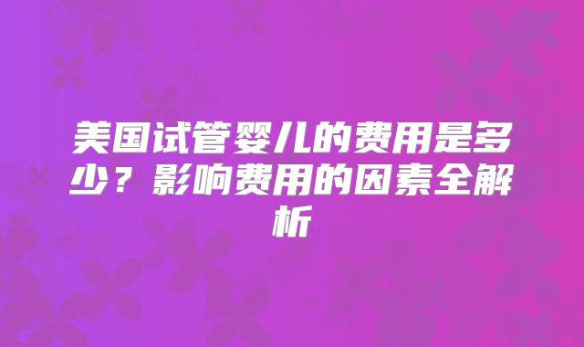 美国试管婴儿的费用是多少?影响费用的因素全解析