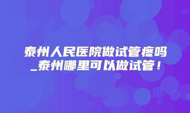 泰州人民医院做试管疼吗_泰州哪里可以做试管！