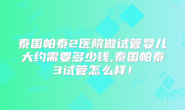 泰国帕泰2医院做试管婴儿大约需要多少钱,泰国帕泰3试管怎么样！