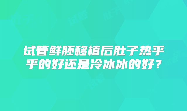 试管鲜胚移植后肚子热乎乎的好还是冷冰冰的好？