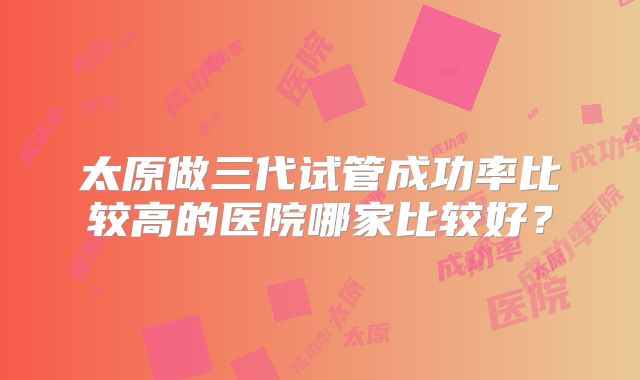 太原做三代试管成功率比较高的医院哪家比较好?