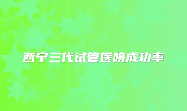 西宁三代试管医院成功率