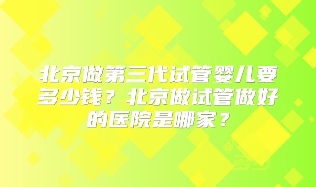 北京做第三代试管婴儿要多少钱？北京做试管做好的医院是哪家？
