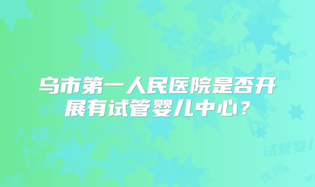 乌市第一人民医院是否开展有试管婴儿中心?
