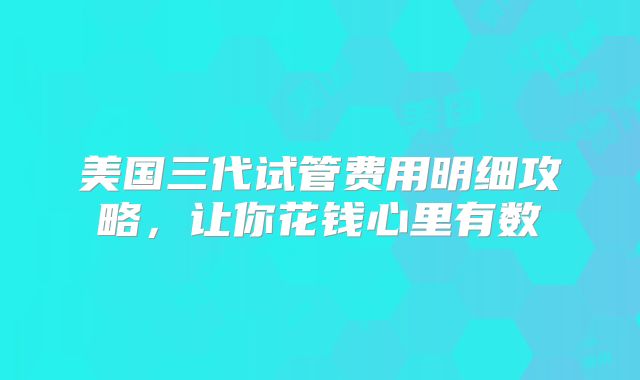 美国三代试管费用明细攻略，让你花钱心里有数