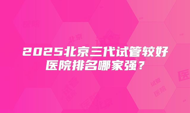 2025北京三代试管较好医院排名哪家强？
