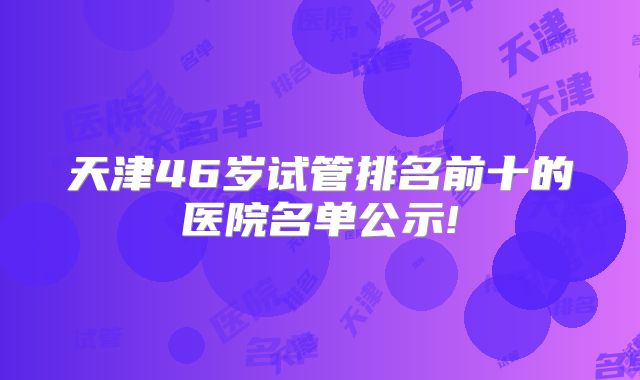 天津46岁试管排名前十的医院名单公示!