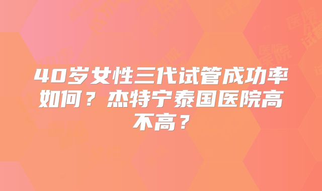 40岁女性三代试管成功率如何？杰特宁泰国医院高不高？