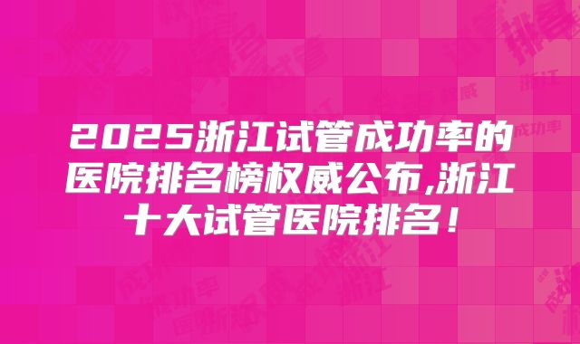 2025浙江试管成功率的医院排名榜权威公布,浙江十大试管医院排名！