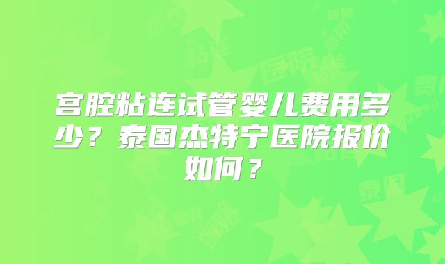宫腔粘连试管婴儿费用多少？泰国杰特宁医院报价如何？