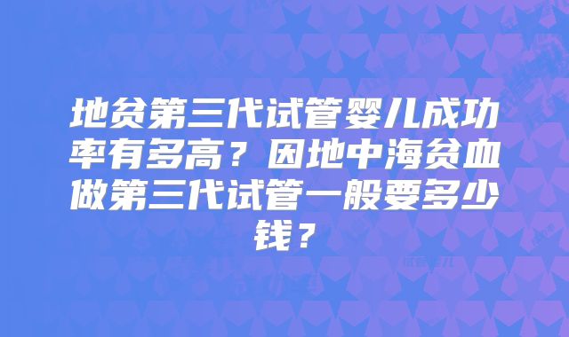 地贫第三代试管婴儿成功率有多高？因地中海贫血做第三代试管一般要多少钱？