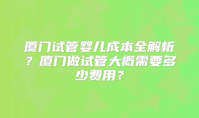 厦门试管婴儿成本全解析？厦门做试管大概需要多少费用？