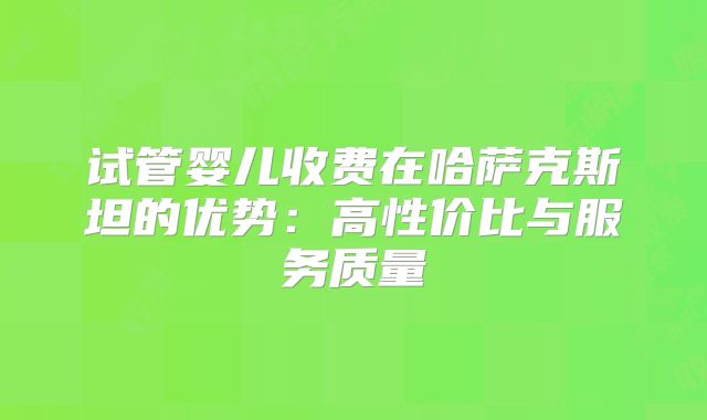 试管婴儿收费在哈萨克斯坦的优势：高性价比与服务质量