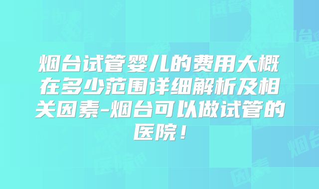 烟台试管婴儿的费用大概在多少范围详细解析及相关因素-烟台可以做试管的医院！