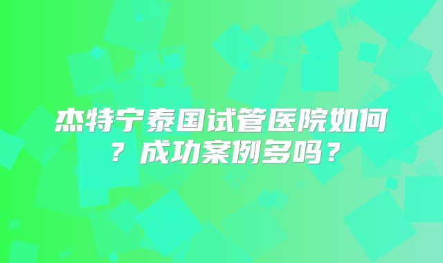 杰特宁泰国试管医院如何？成功案例多吗？