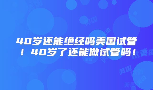 40岁还能绝经吗美国试管！40岁了还能做试管吗！
