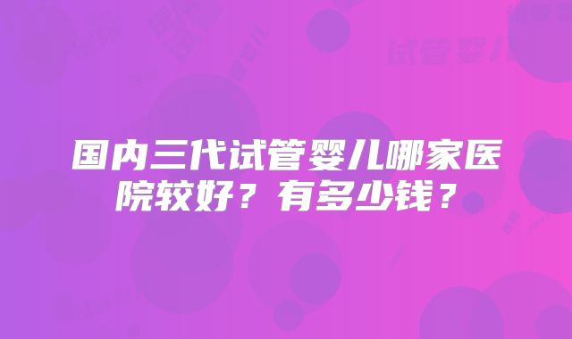 国内三代试管婴儿哪家医院较好？有多少钱？